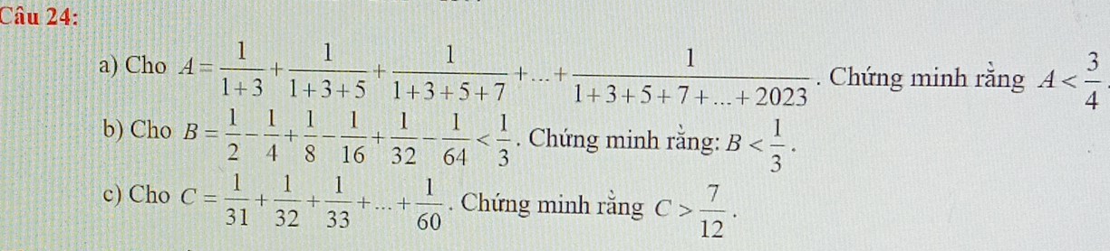 Cho A= 1/1+3 + 1/1+3+5 + 1/1+3+5+7 +...+ 1/1+3+5+7+...+2023 . Chứng minh rằng A
b) Cho B= 1/2 - 1/4 + 1/8 - 1/16 + 1/32 - 1/64  . Chứng minh rằng: B . 
c) Cho C= 1/31 + 1/32 + 1/33 +...+ 1/60 . Chứng minh rằng C> 7/12 .