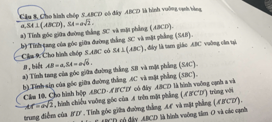 Câu 8, Cho hình chóp S. ABCD có đây ABCD là hình vuông cạnh bằng 
a, SA⊥ (ABCD), SA=asqrt(2). 
a) Tính góc giữa đường thẳng SC và mặt phẳng (ABCD). 
b) Tính tang của góc giữa đường thẳng SC và mặt phẳng (SAB). 
Câu 9. Cho hình chóp S. ABC có SA⊥ (ABC) , đáy là tam giác ABC vuông cân tại
B, biết AB=a, SA=asqrt(6). 
a) Tính tang của góc giữa đường thẳng SB và mặt phẳng (SAC). 
b) Tính sin của góc giữa đường thẳng AC và mặt phẳng (SBC). 
Câu 10. Cho hình hộp ABCD· A'B'C'D' có đáy ABCD là hình vuông cạnh a và
AA'=asqrt(2) , hình chiếu vuông góc của A trên mặt phẳng (A'B C'D' ) trùng với 
trung điểm của B'D'. Tính góc giữa đường thẳng MA' và mặt phẳng (A'B'C'D').
£ ABCD có đáy ABCD là hình vuông tâm O và các cạnh