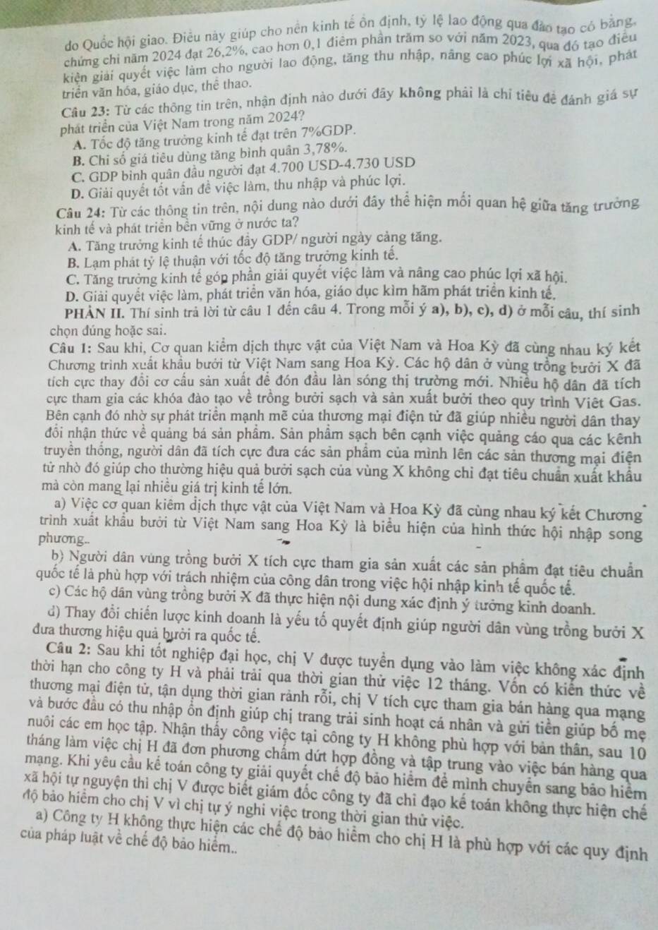 do Quốc hội giao. Điều này giúp cho nền kinh tế ồn định, tỷ lệ lao động qua đảo tạo có bằng,
chứng chỉ năm 2024 đạt 26,2%, cao hơn 0,1 điêm phần trăm so với năm 2023, qua đó tạo điều
kiện giải quyết việc làm cho người lao động, tăng thu nhập, nâng cao phúc lợi xã hội, phát
triển văn hóa, giáo dục, thể thao.
Cầu 23: Từ các thông tin trên, nhận định nào dưới đây không phải là chỉ tiêu đề đánh giá sự
phát triển của Việt Nam trong năm 2024?
A. Tốc độ tăng trưởng kinh tế đạt trên 7%GDP.
B. Chi số giá tiêu dùng tăng bình quân 3,78%.
C. GDP binh quân đầu người đạt 4.700 USD-4.730 USD
D. Giải quyết tốt vẫn đề việc làm, thu nhập và phúc lợi.
Cu 24: Từ các thông tin trên, nội dung nào dưới đây thể hiện mối quan hệ giữa tăng trường
kinh tế và phát triển bền vững ở nước ta?
A. Tăng trưởng kinh tế thúc dầy GDP/ người ngày cảng tăng.
B. Lạm phát tỷ lệ thuận với tốc độ tăng trưởng kinh tế.
C. Tăng trưởng kinh tế góp phần giải quyết việc làm và nâng cao phúc lợi xã hội.
D. Giải quyết việc làm, phát triển văn hóa, giáo dục kìm hãm phát triển kinh tế.
PHẢN II. Thí sinh trả lời từ câu 1 đến câu 4. Trong mỗi ý a), b), c), d) ở mỗi câu, thí sinh
chọn đúng hoặc sai.
Cầu 1: Sau khi, Cơ quan kiểm dịch thực vật của Việt Nam và Hoa Kỳ đã cùng nhau ký kết
Chương trình xuất khẩu bưới từ Việt Nam sang Hoa Kỳ. Các hộ dân ở vùng trồng bưởi X đã
tích cực thay đồi cơ cấu sản xuất để đón đầu làn sóng thị trường mới. Nhiều hộ dân đã tích
cực tham gia các khóa đào tạo về trồng bưởi sạch và sản xuất bưởi theo quy trình Việt Gas.
Bên cạnh đó nhờ sự phát triển mạnh mẽ của thương mại điện tử đã giúp nhiều người dân thay
đổi nhận thức về quảng bá sản phẩm. Sản phẩm sạch bên cạnh việc quảng cáo qua các kênh
truyền thống, người dân đã tích cực đưa các sản phẩm của mình lên các sản thương mại điện
tử nhờ đó giúp cho thường hiệu quả bưởi sạch của vùng X không chỉ đạt tiêu chuẩn xuất khẩu
mà còn mang lại nhiều giá trị kinh tế lớn.
a) Việc cơ quan kiêm địch thực vật của Việt Nam và Hoa Kỳ đã cùng nhau ký kết Chương
trình xuất khẩu bưởi từ Việt Nam sang Hoa Kỳ là biểu hiện của hình thức hội nhập song
phương..
b) Người dân vùng trồng bưởi X tích cực tham gia sản xuất các sản phẩm đạt tiêu chuẩn
quốc tế là phù hợp với trách nhiệm của công dân trong việc hội nhập kinh tế quốc tế.
c) Các hộ dân vùng trồng bưởi X đã thực hiện nội dung xác định ý tưởng kinh doanh.
d) Thay đổi chiến lược kinh doanh là yếu tố quyết định giúp người dân vùng trồng bưởi X
đưa thương hiệu quả bưởi ra quốc tế.
Câu 2: Sau khi tốt nghiệp đại học, chị V được tuyền dụng vào làm việc không xác định
thời hạn cho công ty H và phải trải qua thời gian thử việc 12 tháng. Vốn có kiến thức về
thương mại điện tử, tận dụng thời gian rành rỗi, chị V tích cực tham gia bán hàng qua mạng
và bước đầu có thu nhập ổn định giúp chị trang trải sinh hoạt cá nhân và gửi tiền giúp bố mẹ
huôi các em học tập. Nhận thấy công việc tại công ty H không phù hợp với bản thân, sau 10
tháng làm việc chị H đã đơn phương chấm dứt hợp đồng và tập trung vào việc bán hàng qua
mạng. Khi yêu cầu kế toán công ty giải quyết chế độ bảo hiểm để mình chuyển sang bảo hiểm
xã hội tự nguyện thì chị V được biết giám đốc công ty đã chỉ đạo kế toán không thực hiện chế
bộ bảo hiểm cho chị V vì chị tự ý nghi việc trong thời gian thử việc.
a) Công ty H không thực hiện các chế độ bảo hiểm cho chị H là phù hợp với các quy định
của pháp luật về chế độ bảo hiểm..