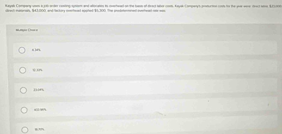 Kayak Company uses a job order costing system and allocates its overhead on the basis of direct labor costs. Kayak Company's preduction costs for the year were: deect labor, $23,000
direct materials, $43,000, and factory overhead applied $5,300. The predetermined overhead riste was
Mutiple Chaice
4.34%
12.33%
23.04%
433 96%
18 70%