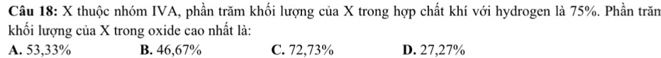 thuộc nhóm IVA, phần trăm khối lượng của X trong hợp chất khí với hydrogen là 75%. Phần trăn
khối lượng của X trong oxide cao nhất là:
A. 53,33% B. 46,67% C. 72,73% D. 27,27%