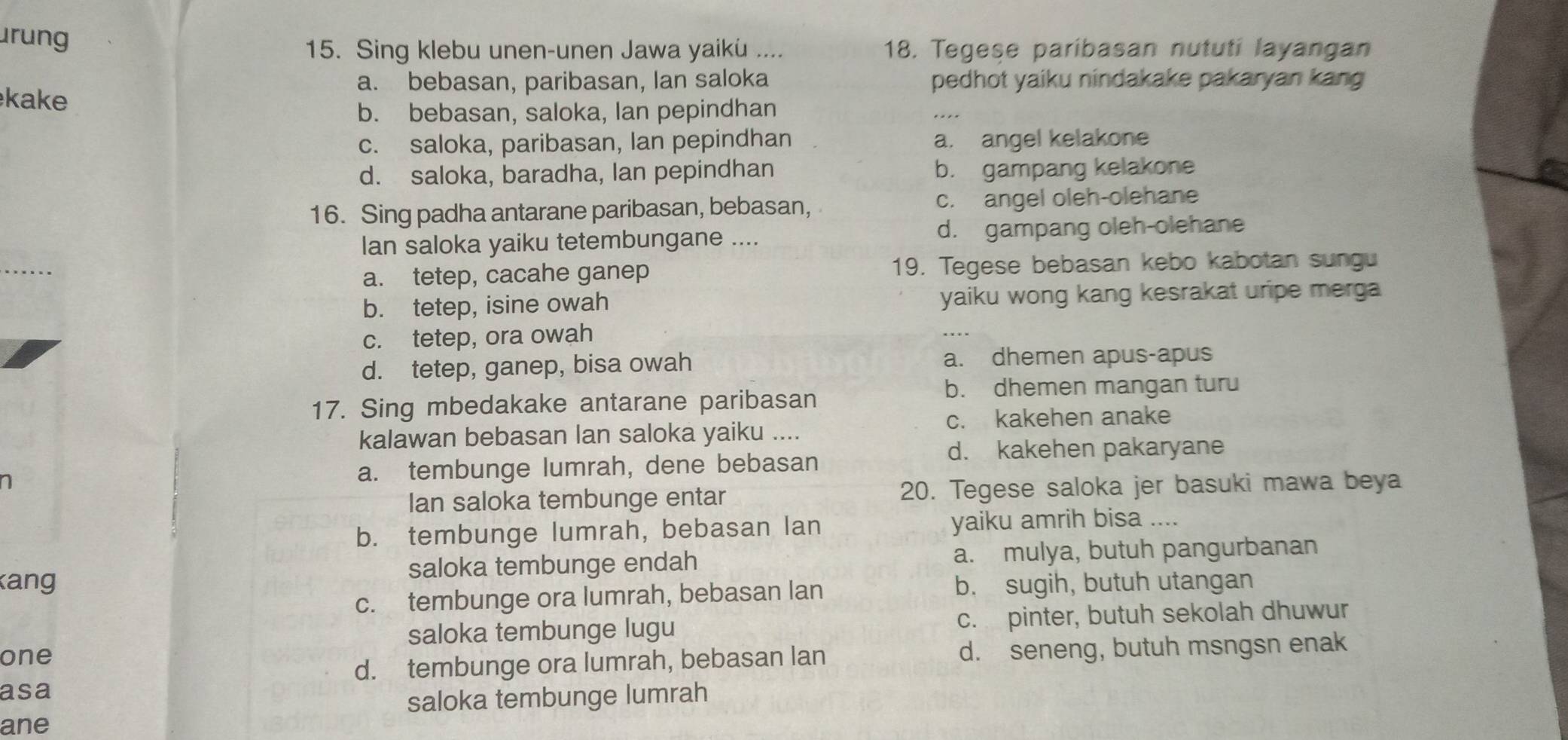 urung
15. Sing klebu unen-unen Jawa yaiku .... 18. Tegese paribasan nututi layangan
a. bebasan, paribasan, Ian saloka pedhot yaiku nindakake pakaryan kang
kake
b. bebasan, saloka, Ian pepindhan
c. saloka, paribasan, Ian pepindhan a. angel kelakone
d. saloka, baradha, lan pepindhan b. gampang kelakone
16. Sing padha antarane paribasan, bebasan, c. angel oleh-olehane
lan saloka yaiku tetembungane .... d. gampang oleh-olehane
_
a. tetep, cacahe ganep 19. Tegese bebasan kebo kabotan sungu
b. tetep, isine owah yaiku wong kang kesrakat uripe merga
c. tetep, ora owah
d. tetep, ganep, bisa owah a. dhemen apus-apus
b. dhemen mangan turu
17. Sing mbedakake antarane paribasan
c. kakehen anake
kalawan bebasan lan saloka yaiku ....
d. kakehen pakaryane
a. tembunge lumrah, dene bebasan
Ian saloka tembunge entar 20. Tegese saloka jer basuki mawa beya
b. tembunge lumrah, bebasan lan yaiku amrih bisa ....
kang saloka tembunge endah a. mulya, butuh pangurbanan
c. tembunge ora lumrah, bebasan lan b. sugih, butuh utangan
saloka tembunge lugu c. pinter, butuh sekolah dhuwur
one
d. tembunge ora lumrah, bebasan lan d. seneng, butuh msngsn enak
asa
saloka tembunge lumrah
ane