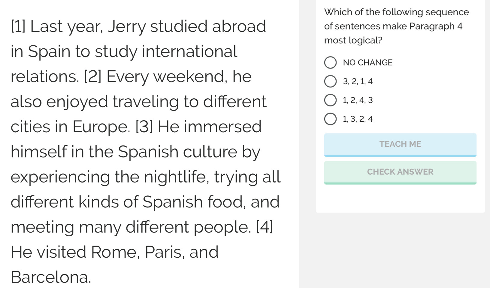 Which of the following sequence
[1] Last year, Jerry studied abroad of sentences make Paragraph 4
most logical?
in Spain to study international
NO CHANGE
relations. [2] Every weekend, he
3, 2, 1, 4
also enjoyed traveling to different 1, 2, 4, 3
cities in Europe. [3] He immersed
1, 3, 2, 4
himself in the Spanish culture by
TEACH ME
experiencing the nightlife, trying all
CHECK ANSWER
different kinds of Spanish food, and
meeting many different people. [4]
He visited Rome, Paris, and
Barcelona.