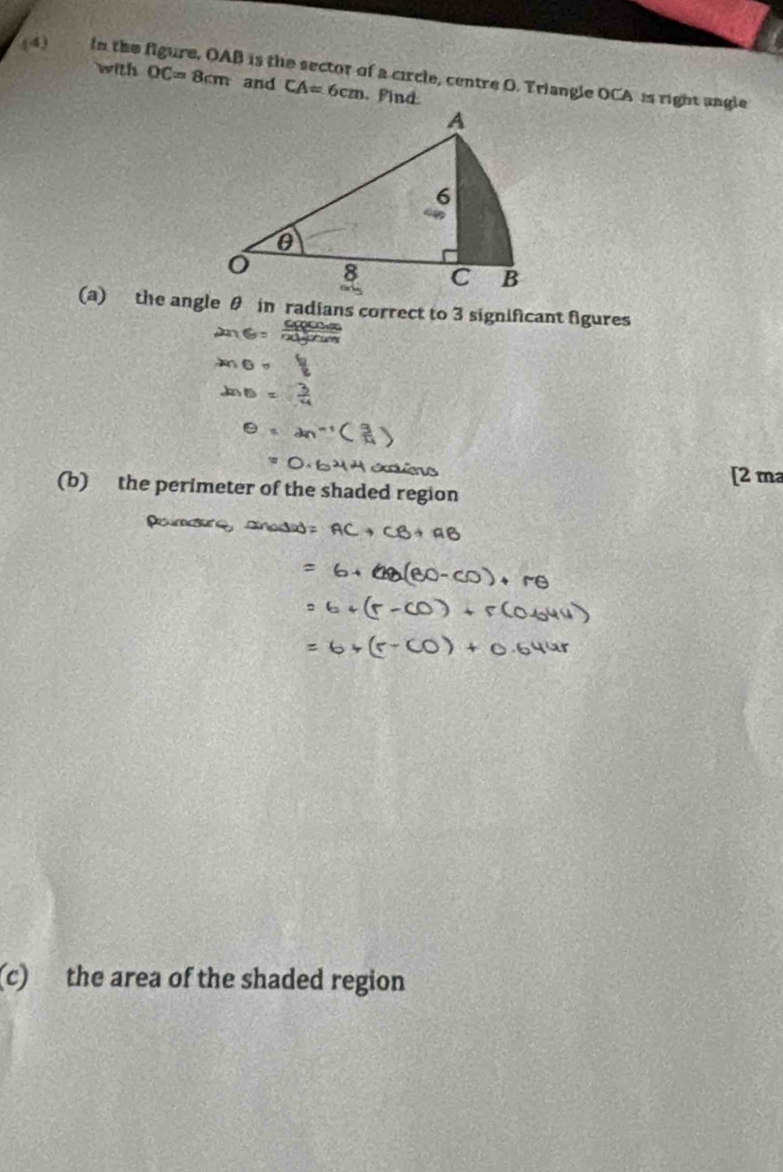 (4) in the figure, OAB is the sector of a circle, centre O. Triangle OCA i right angle 
with OC=8cm and CA=6cm find 
(a) the angle θ in radians correct to 3 significant figures 
[2 m 
(b) the perimeter of the shaded regio 
(c) the area of the shaded region