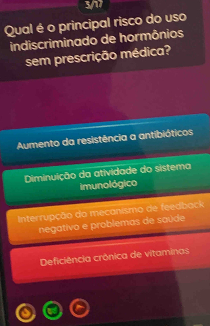 3/17
Qual é o principal risco do uso
indiscriminado de hormônios
sem prescrição médica?
Aumento da resistência a antibióticos
Diminuição da atividade do sistema
imunológico
Interrupção do mecanismo de feedback
negativo e problemas de saúde
Deficiência crônica de vitaminas