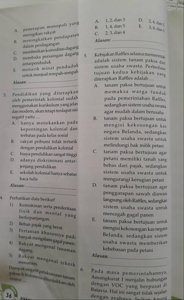 7.3043 Ahes
A. penerapan monopoli yang
A. 1, 2, dan 3 D. 2, 4, dan 5
B. 1, 4, dan 5 E. 3, 4, dan 5
merugikan rakyat
B. meningkatkan pendapatan C. 2, 3, dan 4
dalam perdagangan Alasan:
C. memberikan komoditas dagang_
D. membuka persaingan dagang
5. Kebijakan Raffles selama memerintah
antarpenduduk
adalah sistem tanam paksa dan
E. menarik minat penduduk sistem usaha swasta. Perbedaan
untuk menjual rempah-rempah tujuan kedua kebijakan yang
Alasan: _diterapkan Raffles adalah ....
_A. tanam paksa bertujuan untuk
3. Pendidikan yang diterapkan memaksa warga tunduk
oleh pemerintah kolonial sudah pada pemerintahan Raffles,
menggunakan kurikulum yang jelas sedangkan sistem usaha swasta
dan modern, akan tetapi terdapat sisi agar mudah dalam berusaha
negatif yaitu .... B. tanam paksa bertujuan untuk
A. hanya menekankan pada mengisi kekosongan kas
kepentingan kolonial dan negara Belanda, sedangkan
terbatas pada kelas sosial sistem usaha swasta untuk
B. rakyat pribumi tidak tertarik melindungi hak milik petani
dengan pendidikan kolonial
C. biaya pendidikan sangat tinggi C. tanam paksa bertujuan agar
D. adanya diskriminasi antar- petani memiliki tanah yang
jenjang pendidikan
bebas dari pajak, sedangkan
E. sekolah kolonial hanya sebatas sistem usaha swasta untuk
baca tulis mengurangi kerugian petani
_
Alasan: _D. tanam paksa bertujuan agan
penggarapan sawah diawasi 
4. Perhatikan data berikut! langsung oleh Raffles, sedangkan
1) Kemiskinan serta penderitaan
sistem usaha swasta untuk
fisik dan mental yang
mencegah gagal panen
berkepanjangan.
E. tanam paksa bertujuan untuk
2) Beban pajak yang berat.
mengisi kekosongan kas negara
3) Pertanian khususnya padi
Belanda, sedangkan sistem
banyak mengalami gagal panen.
usaha swasta memberikan
4) Rakyat mengenal tanaman
dagang-
kebebasan pada petani
Alasan:
5) Rakyat mengenal teknik__
menanam.
6. Pada masa pemerintahannya
Dampak negatif pelaksanaan tanam Amangkurat I menjalin hubungan
paksa di Indonesía ditunjukkan oleh dengan VOC yang berpusat di
nomor ....
Batavia. Hal ini sangat tidak sejalan
36       
dengan avahnva Sultan Agung