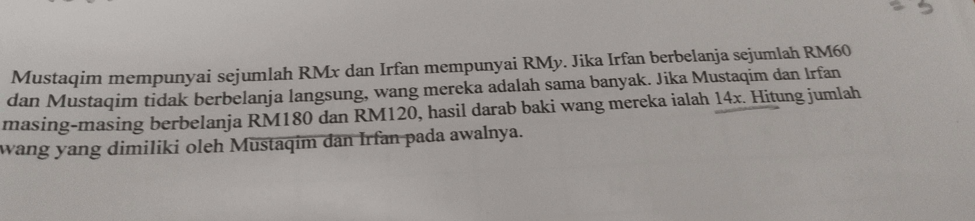 Mustaqim mempunyai sejumlah RMx dan Irfan mempunyai RMy. Jika Irfan berbelanja sejumlah RM60
dan Mustaqim tidak berbelanja langsung, wang mereka adalah sama banyak. Jika Mustaqim dan Irfan 
masing-masing berbelanja RM180 dan RM120, hasil darab baki wang mereka ialah 14x. Hitung jumlah 
wang yang dimiliki oleh Mustaqim dan Irfan pada awalnya.