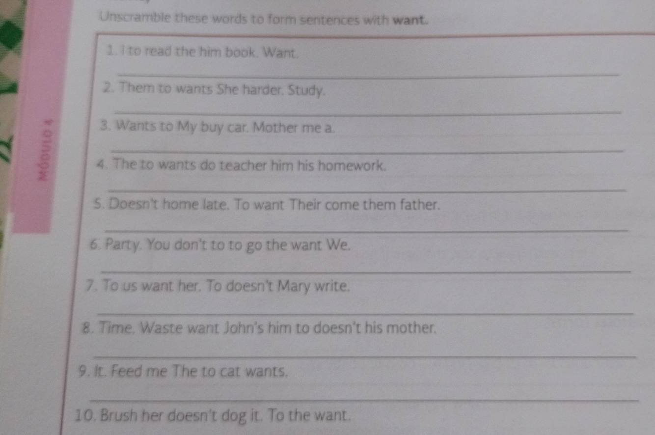 Unscramble these words to form sentences with want. 
1. I to read the him book. Want. 
_ 
2. Them to wants She harder. Study. 
_ 

3. Wants to My buy car. Mother me a. 
_ 
4. The to wants do teacher him his homework. 
_ 
5. Doesn't home late. To want Their come them father. 
_ 
6. Party. You don't to to go the want We. 
_ 
7. To us want her. To doesn't Mary write. 
_ 
8. Time. Waste want John's him to doesn't his mother. 
_ 
9. It. Feed me The to cat wants. 
_ 
10. Brush her doesn't dog it. To the want.