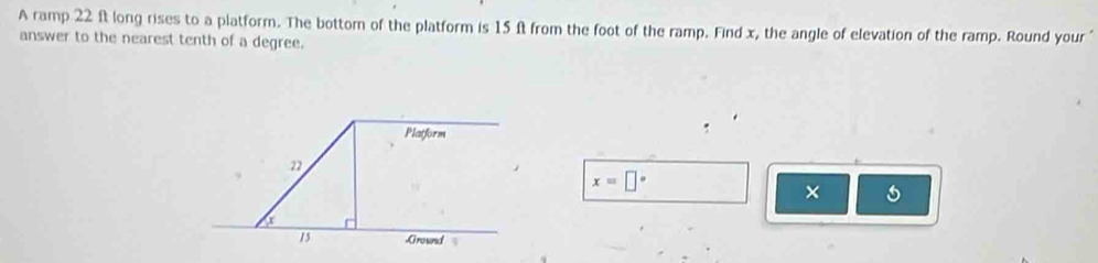 A ramp 22 ft long rises to a platform. The bottom of the platform is 15 ft from the foot of the ramp. Find x, the angle of elevation of the ramp. Round your " 
answer to the nearest tenth of a degree. 
Platform
22
x=□°
× 5
15 Ground