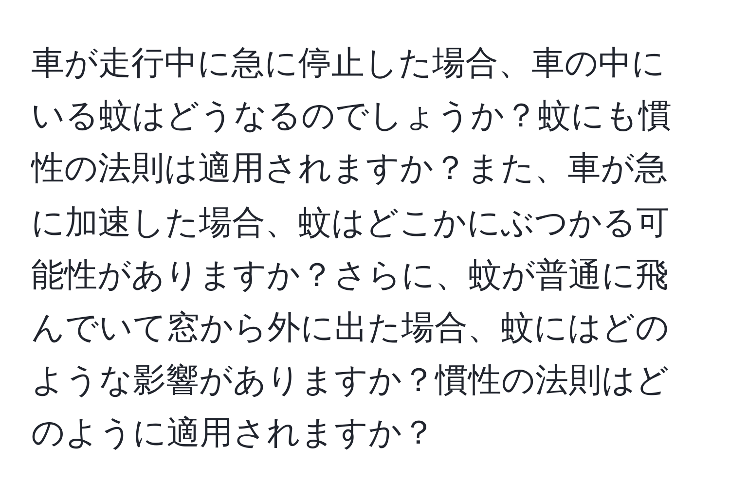 車が走行中に急に停止した場合、車の中にいる蚊はどうなるのでしょうか？蚊にも慣性の法則は適用されますか？また、車が急に加速した場合、蚊はどこかにぶつかる可能性がありますか？さらに、蚊が普通に飛んでいて窓から外に出た場合、蚊にはどのような影響がありますか？慣性の法則はどのように適用されますか？