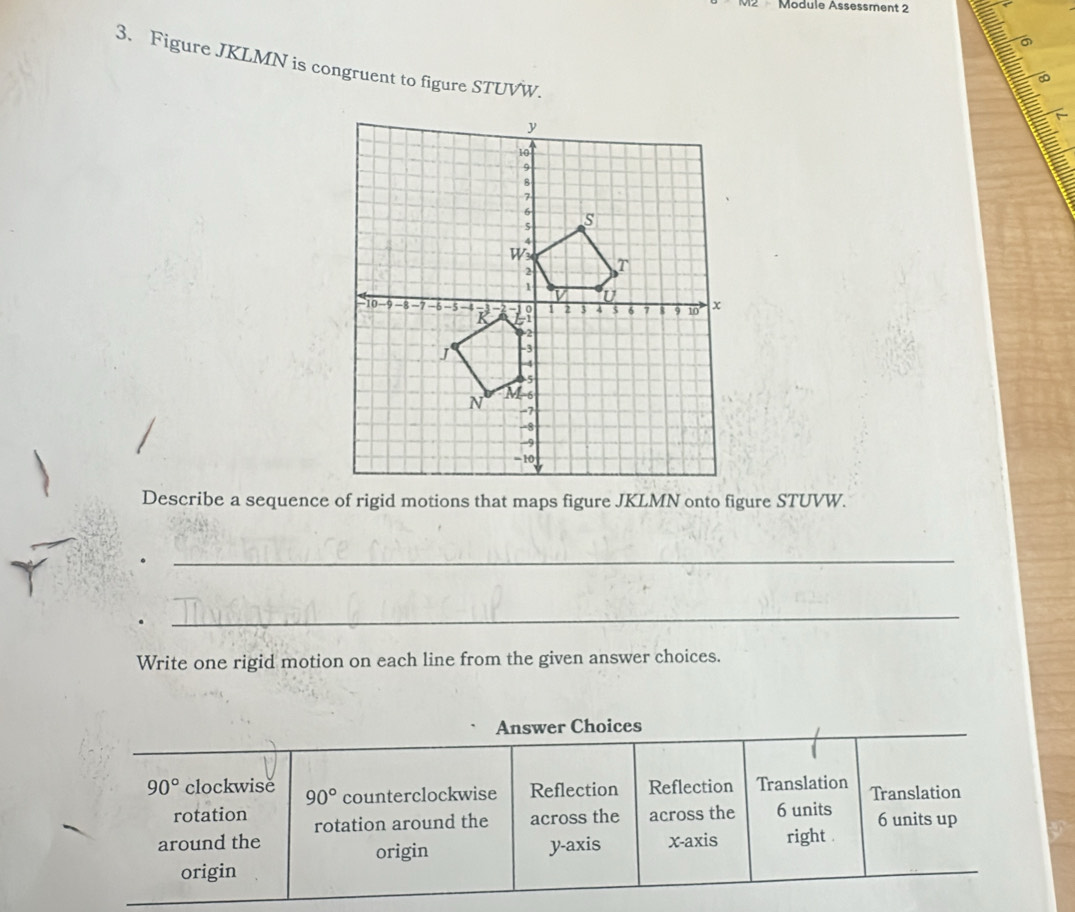 Module Ässessment 2
3. Figure JKLMN is congruent to figure STUVW.
_
_
Write one rigid motion on each line from the given answer choices.
Answer Choices
90° clockwise 90° counterclockwise Reflection Reflection Translation Translation
rotation rotation around the across the across the 6 units 6 units up
around the x-axis right .
origin y-axis
origin