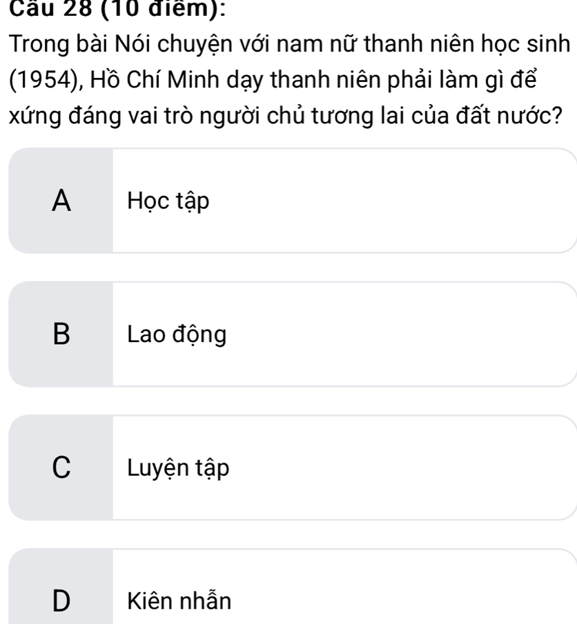 Cầu 28 (10 điểm):
Trong bài Nói chuyện với nam nữ thanh niên học sinh
(1954), Hồ Chí Minh dạy thanh niên phải làm gì để
xứng đáng vai trò người chủ tương lai của đất nước?
A Học tập
B Lao động
C Luyện tập
D Kiên nhẫn