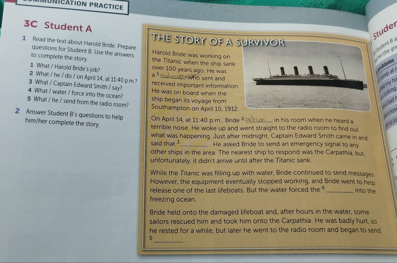 MUNICATION PRACTICE 
3C Student A 
tuder 
THE STORY OF A 
1 Read the text about Harold Bride. Prepare 
Student B 
Harold Bride was working on 
questions for Student B. Use the answers the Titanic when the ship sank 
to complete the story. 
the/she gi 
problems 
1 What / Harold Bride's job? a 1、 
over 100 years ago. He was 
ho sent and 
sleep at 
2 What / he / do / on April 14, at 11:40 p.m.? received important information 
3 What / Captain Edward Smith / say? He was on board when the 
ned my h is cooking 
4 What / water / force into the ocean? ship began its voyage from 
5 What / he / send from the radio room? Southampton on April 10, 1912 
ba . 
e a nos 
2 Answer Student B's questions to help On April 14, at 11:40 p.m., Bride 2 _in his room when he heard a 
him/her complete the story. nt to lo 
terrible noise. He woke up and went straight to the radio room to find out 
what was happening. Just after midnight, Captain Edward Smith came in and 
said that 3 _. He asked Bride to send an emergency signal to any 
other ships in the area. The nearest ship to respond was the Carpathia, but, 
unfortunately, it didn't arrive until after the Titanic sank. 
While the Titanic was filling up with water, Bride continued to send messages. 
However, the equipment eventually stopped working, and Bride went to help 
release one of the last lifeboats. But the water forced the 4 _into the 
freezing ocean. 
Bride held onto the damaged lifeboat and, after hours in the water, some 
sailors rescued him and took him onto the Carpathia. He was badly hurt, so 
he rested for a while, but later he went to the radio room and began to send 
_ 
5 
.