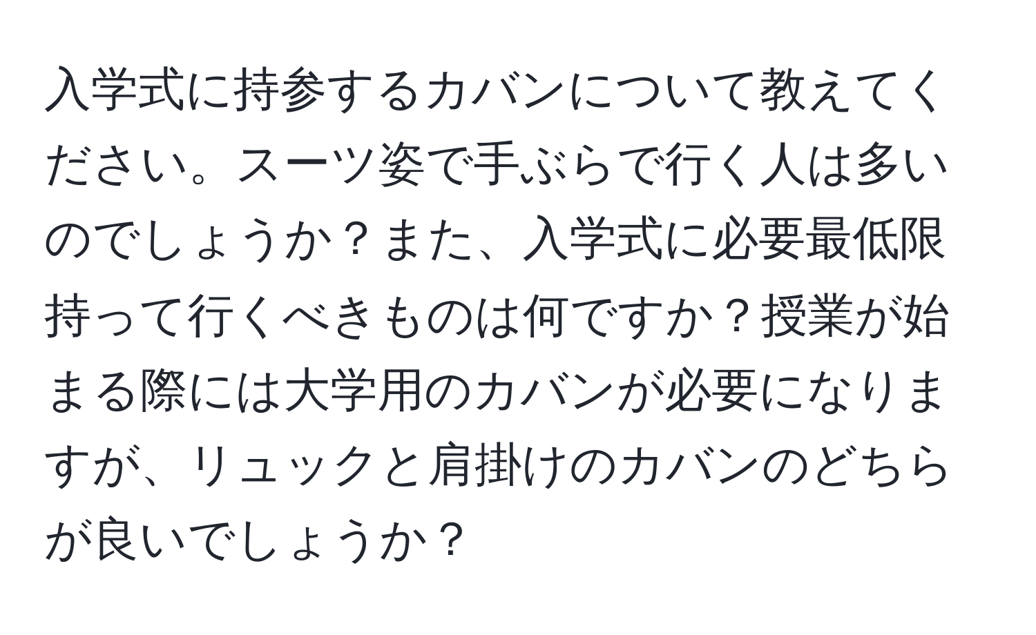 入学式に持参するカバンについて教えてください。スーツ姿で手ぶらで行く人は多いのでしょうか？また、入学式に必要最低限持って行くべきものは何ですか？授業が始まる際には大学用のカバンが必要になりますが、リュックと肩掛けのカバンのどちらが良いでしょうか？