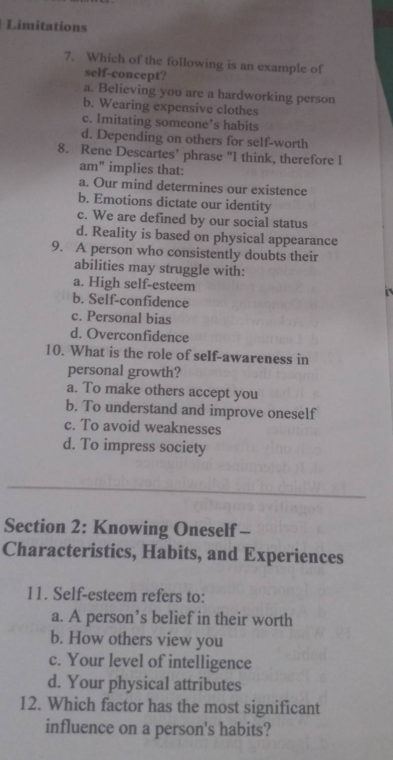Limitations
7. Which of the following is an example of
self-concept?
a. Believing you are a hardworking person
b. Wearing expensive clothes
c. Imitating someone’s habits
d. Depending on others for self-worth
8. Rene Descartes’ phrase "I think, therefore I
am" implies that:
a. Our mind determines our existence
b. Emotions dictate our identity
c. We are defined by our social status
d. Reality is based on physical appearance
9. A person who consistently doubts their
abilities may struggle with:
a. High self-esteem
b. Self-confidence
c. Personal bias
d. Overconfidence
10. What is the role of self-awareness in
personal growth?
a. To make others accept you
b. To understand and improve oneself
c. To avoid weaknesses
d. To impress society
Section 2: Knowing Oneself -
Characteristics, Habits, and Experiences
11. Self-esteem refers to:
a. A person’s belief in their worth
b. How others view you
c. Your level of intelligence
d. Your physical attributes
12. Which factor has the most significant
influence on a person's habits?