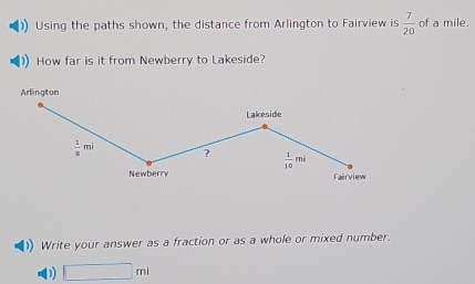 Using the paths shown, the distance from Arlington to Fairview is  7/20  of a mile. 
How far is it from Newberry to Lakeside? 
Arlington 
Lakeside
 1/8 mi ?  1/10 mi
Newberry Fairview 
Write your answer as a fraction or as a whole or mixed number. 
D □ ml