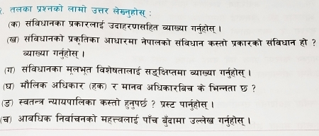 २. तलका प्रश्नको लामो उत्तर लेखनुहोस् : 
(क) संविधानका प्रकारलाई उदाहरणसहित व्याख्या गर्नहोस्। 
(ख) संविधानको प्रकृतिका आधारमा नेपालको संविधान कस्तो प्रकारको संबिधान हो ? 
व्याख्या गन्होस्। 
(ग) संविधानका मूलभूत विशेषतालाई सदक्षिप्तमा व्याख्या गनुहोस् । 
(घ) मौलिक अधिकार (हक) र मानव अधिकारबिच् के भिन्नता छ ? 
(ड) स्वतन्त्र न्यायपालिका कस्तो हनुपछ ? प्रस्ट पानहोस्। 
(च्च) आवधिक निर्वाचनको महत्त्वलाई पॉँच बुँदामा उल्लेख गनुंहोस् ।