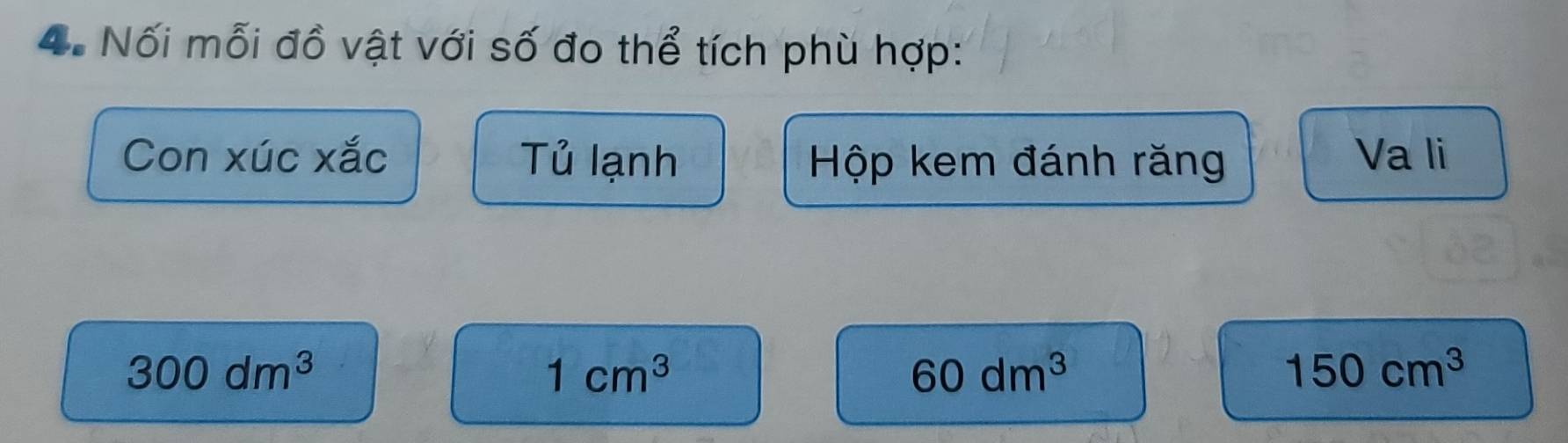 Nối mỗi đồ vật với số đo thể tích phù hợp: 
Con xúc xắc Tủ lạnh Hộp kem đánh răng Va li
300dm^3
1cm^3
60dm^3
150cm^3