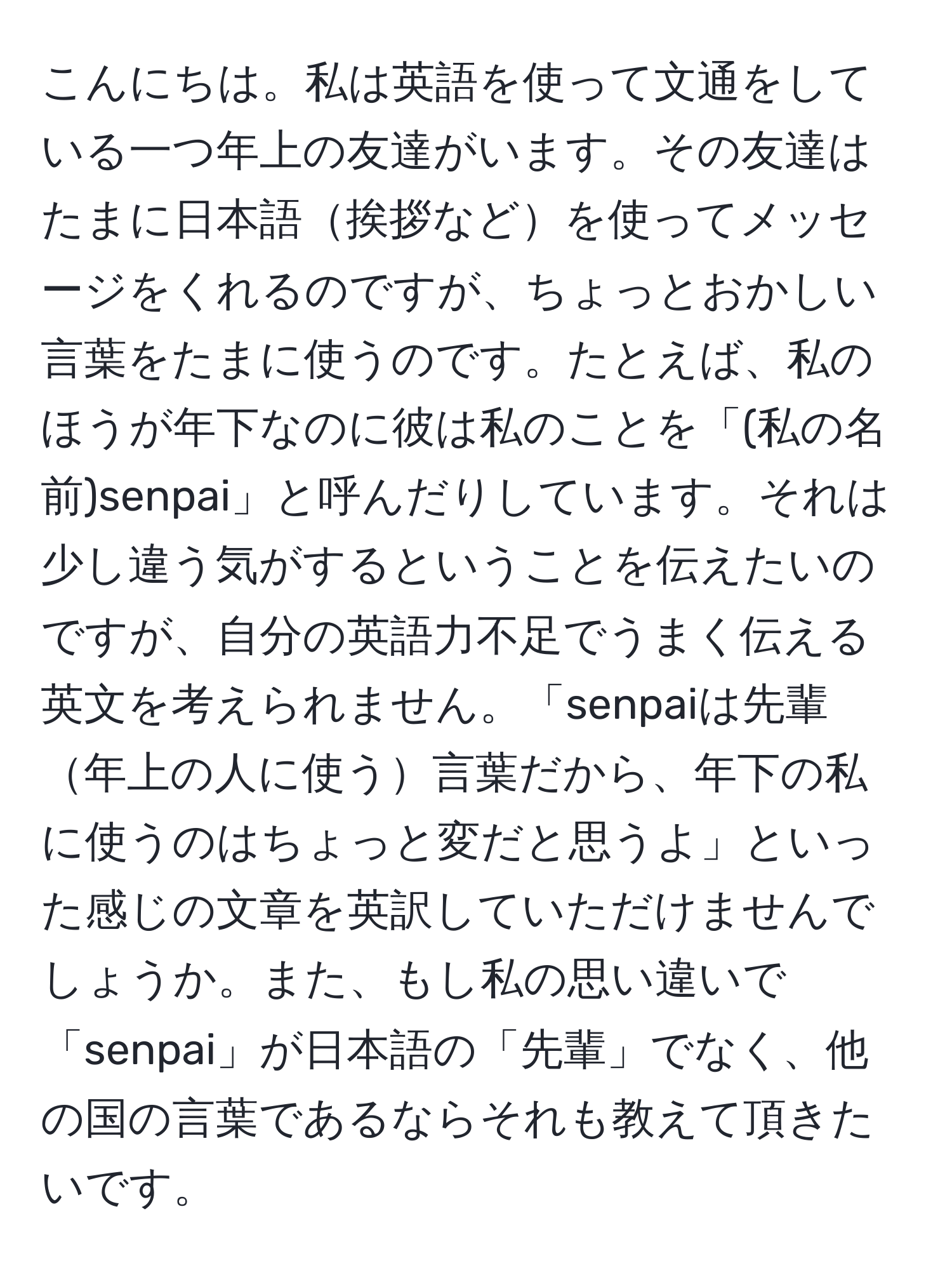 こんにちは。私は英語を使って文通をしている一つ年上の友達がいます。その友達はたまに日本語挨拶などを使ってメッセージをくれるのですが、ちょっとおかしい言葉をたまに使うのです。たとえば、私のほうが年下なのに彼は私のことを「(私の名前)senpai」と呼んだりしています。それは少し違う気がするということを伝えたいのですが、自分の英語力不足でうまく伝える英文を考えられません。「senpaiは先輩年上の人に使う言葉だから、年下の私に使うのはちょっと変だと思うよ」といった感じの文章を英訳していただけませんでしょうか。また、もし私の思い違いで「senpai」が日本語の「先輩」でなく、他の国の言葉であるならそれも教えて頂きたいです。