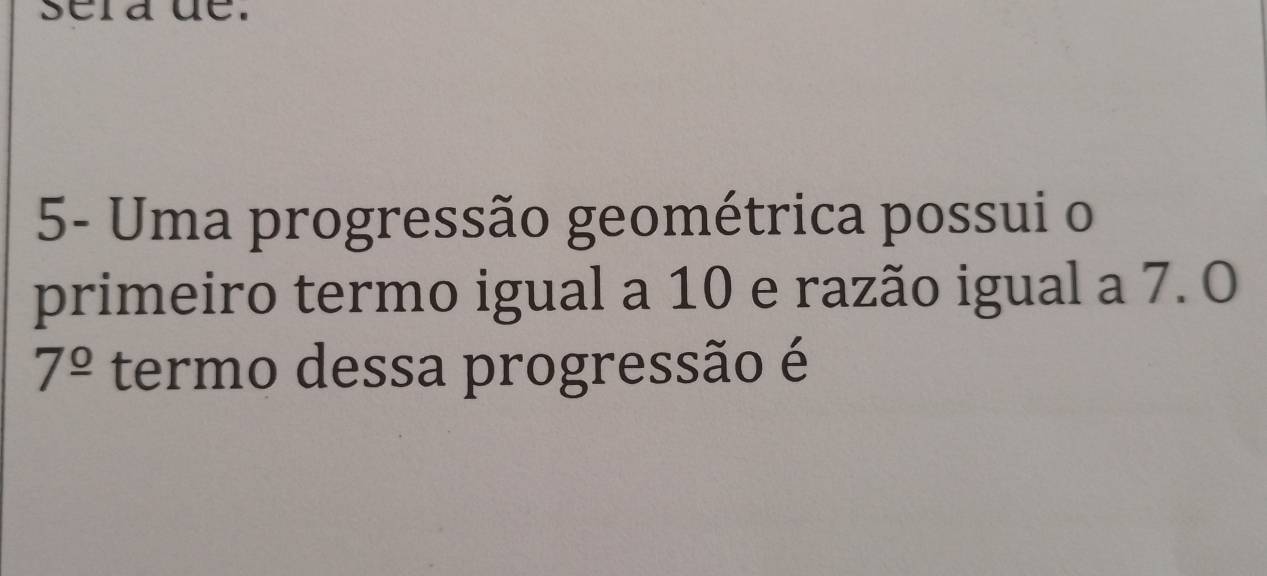 sera de. 
5- Uma progressão geométrica possui o 
primeiro termo igual a 10 e razão igual a 7. O
7^(_ circ) termo dessa progressão é