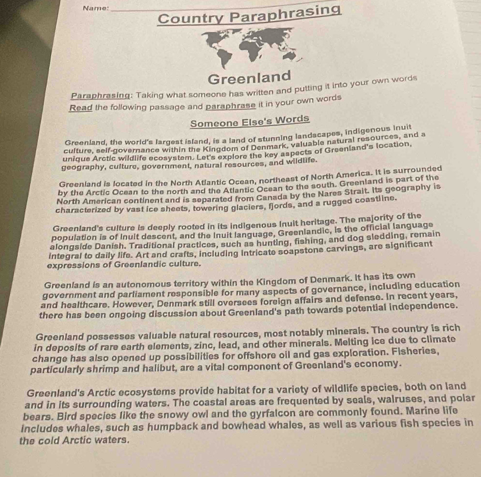 Name:_ 
Country Paraphrasing 
Greenland 
Paraphrasing: Taking what someone has written and putting it into your own words 
Read the following passage and paraphrase it in your own words 
Someone Else's Words 
Greenland, the world's largest island, is a land of stunning landscapes, indigenous inuit 
culture, self-governance within the Kingdom of Denmark, valuable natural resources, and a 
unique Arctic wildlife ecosystem. Let's explore the key aspects of Greenland's location, 
geography, culture, government, natural resources, and wildlife. 
Greenland is located in the North Atlantic Ocean, northeast of North America. It is surrounded 
by the Arctic Ocean to the north and the Atlantic Ocean to the south. Greenland is part of the 
North American continent and is separated from Canada by the Nares Strait. Its geography is 
characterized by vast ice sheets, towering glaciers, fjords, and a rugged coastline. 
Greenland's culture is deeply rooted in its indigenous Inuit heritage. The majority of the 
population is of Inuit descent, and the Inuit language, Greenlandic, is the official language 
alongside Danish. Traditional practices, such as hunting, fishing, and dog sledding, remain 
integral to daily life. Art and crafts, including intricate soapstone carvings, are significant 
expressions of Greenlandic culture. 
Greenland is an autonomous territory within the Kingdom of Denmark. It has its own 
government and parliament responsible for many aspects of governance, including education 
and healthcare. However, Denmark still oversees foreign affairs and defense. In recent years, 
there has been ongoing discussion about Greenland's path towards potential independence. 
Greenland possesses valuable natural resources, most notably minerals. The country is rich 
in deposits of rare earth elements, zinc, lead, and other minerals. Melting ice due to climate 
change has also opened up possibilities for offshore oil and gas exploration. Fisheries, 
particularly shrimp and halibut, are a vital component of Greenland's economy. 
Greenland's Arctic ecosystems provide habitat for a variety of wildlife species, both on land 
and in its surrounding waters. The coastal areas are frequented by seals, walruses, and polar 
bears. Bird species like the snowy owl and the gyrfalcon are commonly found. Marine life 
includes whales, such as humpback and bowhead whales, as well as various fish species in 
the cold Arctic waters.