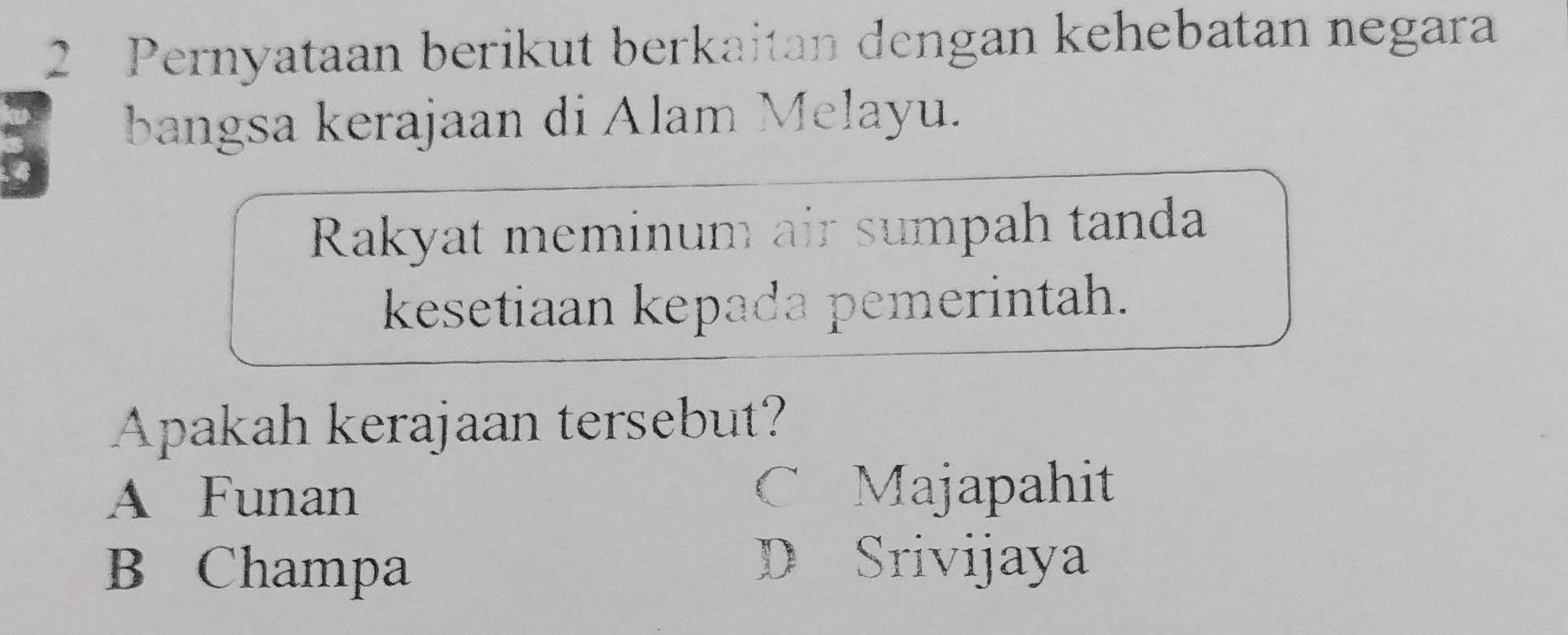 Pernyataan berikut berkaitan dengan kehebatan negara
bangsa kerajaan di Alam Melayu.
Rakyat meminum air sumpah tanda
kesetiaan kepada pemerintah.
Apakah kerajaan tersebut?
A Funan C Majapahit
B Champa
D Srivijaya