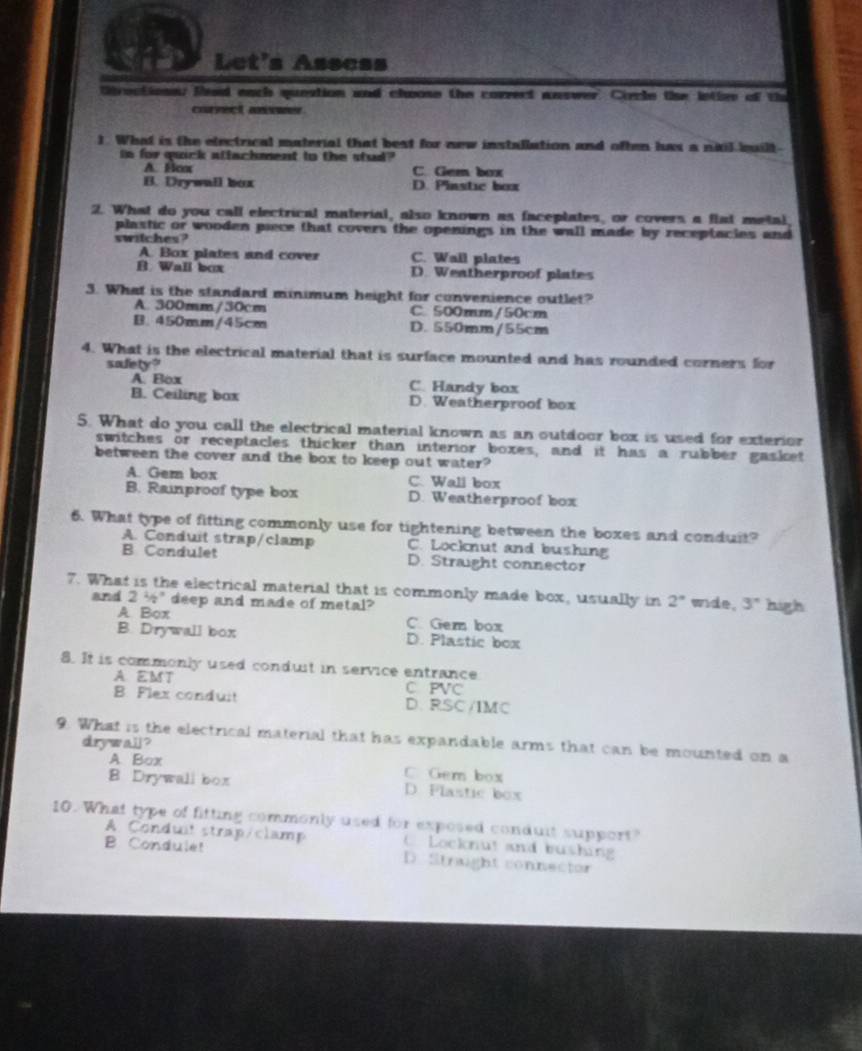 Let's Assess
ttrectione fad each question and choose the correct answer. Circle the lotiee of the
cornect anower
). What is the electrical material that best for new installution and often has a nitil built
in for quick attachment to the stud?. Ho C. Gem box
B. Dry wall box D. Pinstic box
2. What do you call electrical material, also known as faceplates, or covers a flat metal,
plastic or wooden piece that covers the openings in the wall made by receptacies and 
switches?
A. Box plates and cover C. Wall plates
B Wall box D. Weatherproof plates
3. What is the standard minimum height for convenience outlet?
A. 300mm/30cm C. 500mm/50cm
B. 450mm/45cm D. 550mm/55cm
4. What is the electrical material that is surface mounted and has rounded corners for
safety?
A. Box C. Handy box
B. Ceiling box D. Weatherproof box
5. What do you call the electrical material known as an outdoor box is used for exterior
switches or receptacles thicker than interior boxes, and it has a rubber gasket
between the cover and the box to keep out water?
A. Gem box C. Wall box
B. Rainproof type box D. Weatherproof box
6. What type of fitting commonly use for tightening between the boxes and conduit?
A. Conduit strap/clamp C. Locknut and bushing
B Condulet D. Straight connector
7. What is the electrical material that is commonly made box, usually in 2° wide, 3° high
and 2 ½* deep and made of metal?
A Box C. Ger box
B. Drywall box D. Plastic box
8. It is commonly used conduit in service entrance
A EMT C PVC
B. Flex conduit D.RSC/IMC
9. What is the electrical material that has expandable arms that can be mounted on a
drywail ?
A Box C. Gem box
B Drywall box D. Flastic box
10. What type of fitting commonly used for exposed condult support?
A. Conduit strap/clamp C Locknut and bushing
B. Condulet D. Strught connector