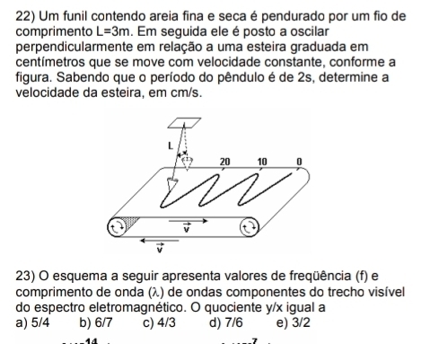 Um funil contendo areia fina e seca é pendurado por um fio de
comprimento L=3m. Em seguida ele é posto a oscilar
perpendicularmente em relação a uma esteira graduada em
centímetros que se move com velocidade constante, conforme a
figura. Sabendo que o período do pêndulo é de 2s, determine a
velocidade da esteira, em cm/s.
23) O esquema a seguir apresenta valores de freqüência (f) e
comprimento de onda (λ) de ondas componentes do trecho visível
do espectro eletromagnético. O quociente y / x igual a
a) 5/4 b) 6/7 c) 4/3 d) 7/6 e) 3/2
44