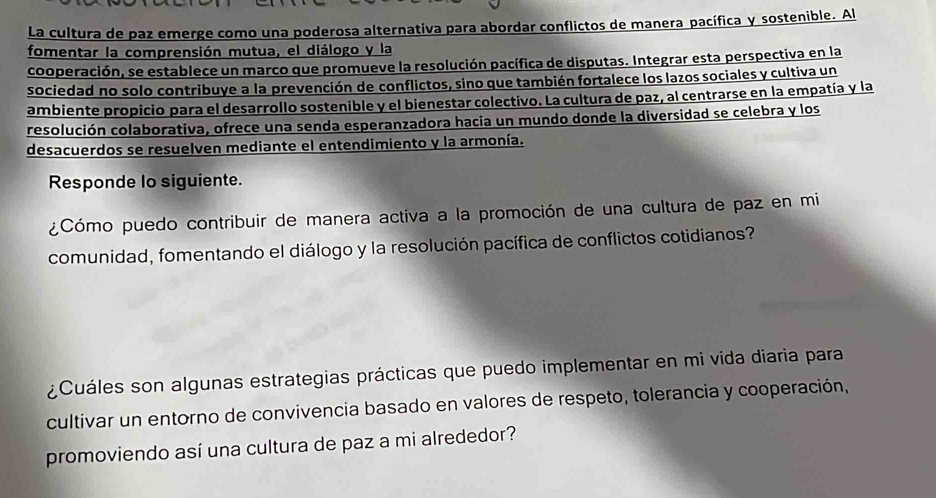 La cultura de paz emerge como una poderosa alternativa para abordar conflictos de manera pacífica y sostenible. Al 
fomentar la comprensión mutua, el diálogo y la 
cooperación, se establece un marco que promueve la resolución pacífica de disputas. Integrar esta perspectiva en la 
sociedad no solo contribuye a la prevención de conflictos, sino que también fortalece los lazos sociales y cultiva un 
ambiente propicio para el desarrollo sostenible y el bienestar colectivo. La cultura de paz, al centrarse en la empatía y la 
resolución colaborativa, ofrece una senda esperanzadora hacia un mundo donde la diversidad se celebra y los 
desacuerdos se resuelven mediante el entendimiento y la armonía. 
Responde lo siguiente. 
¿Cómo puedo contribuir de manera activa a la promoción de una cultura de paz en mi 
comunidad, fomentando el diálogo y la resolución pacífica de conflictos cotidianos? 
¿Cuáles son algunas estrategias prácticas que puedo implementar en mi vida diaria para 
cultivar un entorno de convivencia basado en valores de respeto, tolerancia y cooperación, 
promoviendo así una cultura de paz a mi alrededor?