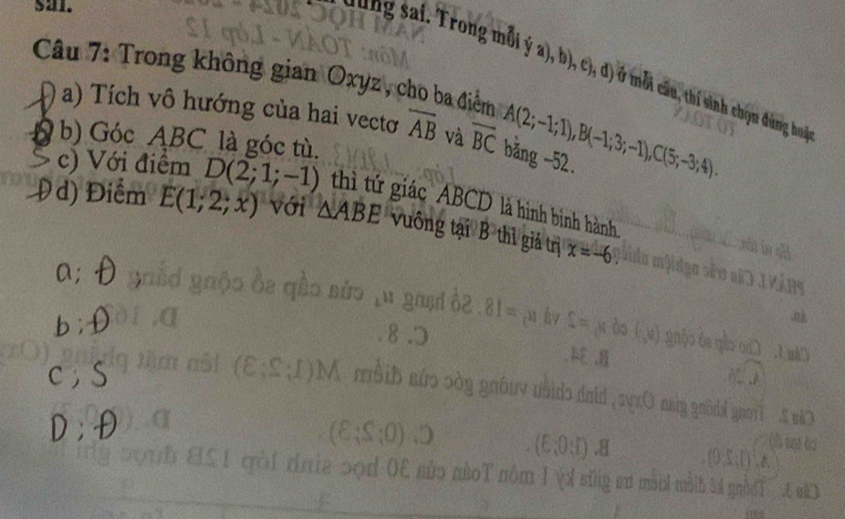 sal. 
ng sai Trong mỗi ý a), b), c), d) ở mỗi câu, thí sinh chọn đng ho 
Câu 7: Trong không gian Oxyz, cho ba điểm A(2;-1;1), B(-1;3;-1), C(5;-3;4). 
a) Tích vô hướng của hai vectơ overline AB và overline BC băng -52. 
b) Góc ABC là góc tù. 
c) Với điểm D(2;1;-1) thì tứ giác ABCD là hình binh hành 
d) Điểm E(1;2;x) với △ ABE vuông tại B thì giả trị x=-6. 
a;
E=0
nom i