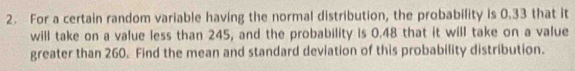 For a certain random variable having the normal distribution, the probability is 0.33 that it 
will take on a value less than 245, and the probability is 0.48 that it will take on a value 
greater than 260. Find the mean and standard deviation of this probability distribution.