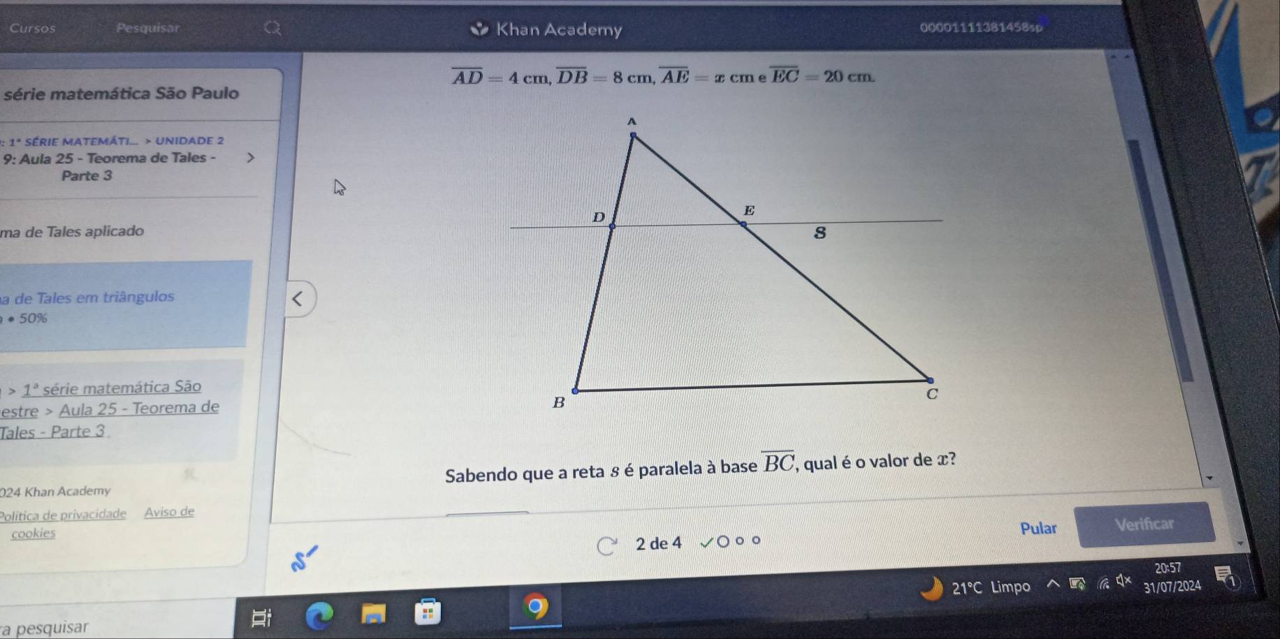 Cursos Pesquisar Khan Academy 00001111381458sp
overline AD=4cm, overline DB=8cm, overline AE=xcme overline EC=20cm. 
série matemática São Paulo 
0: 1ª SÉRIE MATEMÁTI... > UNIDADE 2 
9: Aula 25 - Teorema de Tales - 
Parte 3 
ma de Tales aplicado 
a de Tales em triângulos
· 50%
1^a * série matemática São 
estre > Aula 25 - Teorema de 
Tales - Parte 3 
024 Khan Academy Sabendo que a reta 8 é paralela à base overline BC , qual é o valor de x? 
Política de privacidade Aviso de 
cookies Pular Verifcar 
2 de 4 
21°C Limpo 31/07/2024 
a pesquisar