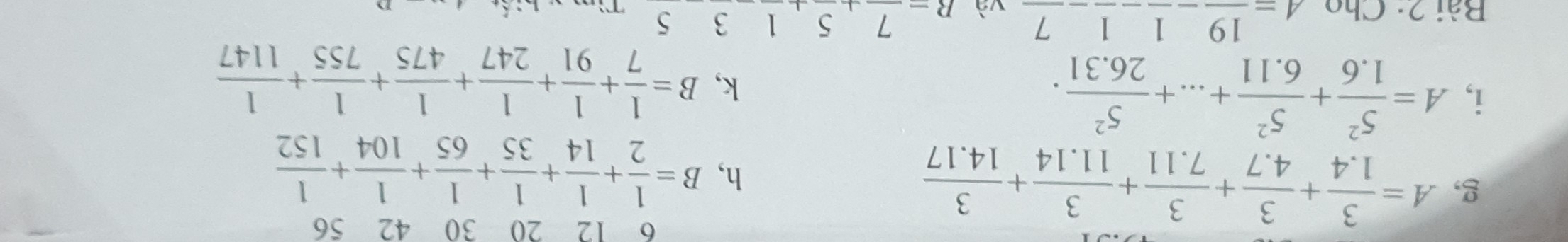 6 12 20 30 42 56 
g, A= 3/1.4 + 3/4.7 + 3/7.11 + 3/11.14 + 3/14.17  h, B= 1/2 + 1/14 + 1/35 + 1/65 + 1/104 + 1/152 
i, A= 5^2/1.6 + 5^2/6.11 +...+ 5^2/26.31 . k, B= 1/7 + 1/91 + 1/247 + 1/475 + 1/755 + 1/1147 
Bài 2: Cho 4=frac 19-frac 1-frac 1-frac 7 và R=frac 7+5,1 3 5