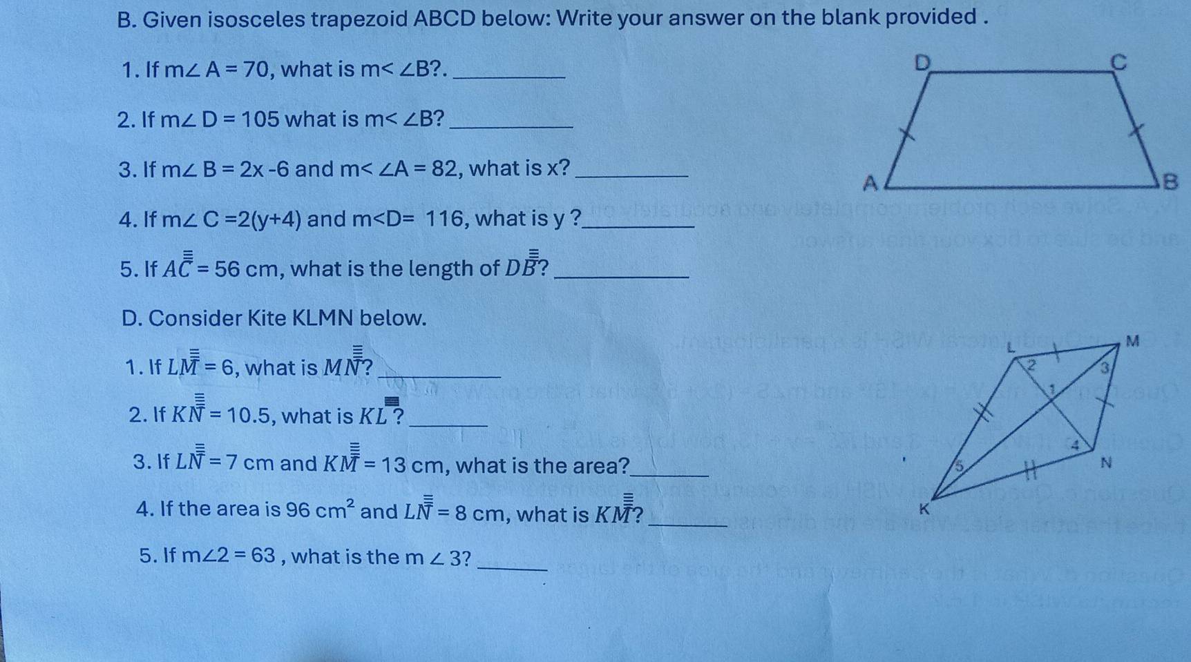 Given isosceles trapezoid ABCD below: Write your answer on the blank provided . 
1.If m∠ A=70 , what is m ?._ 
2. If m∠ D=105 what is m ?_ 
3. If m∠ B=2x-6 and m∠ ∠ A=82 , what is x?_ 
4. If m∠ C=2(y+4) and m , what is y ?_ 
5. If Aoverline overline overline overline C=56cm , what is the length of Doverline overline overline B _ 
D. Consider Kite KLMN below. 
1. If Loverline overline overline overline overline M=6 , what is MN ?_ 
2. If Koverline overline overline overline N=10.5 , what is KL ?_ 
_ 
3. If Loverline overline overline overline N=7cm and KM^(_ equiv)=13cm , what is the area? 
4. If the area is 96cm^2 and Loverline overline overline overline N=8cm , what is KM?_ 
_ 
5. If m∠ 2=63 , what is the m∠ 3 7