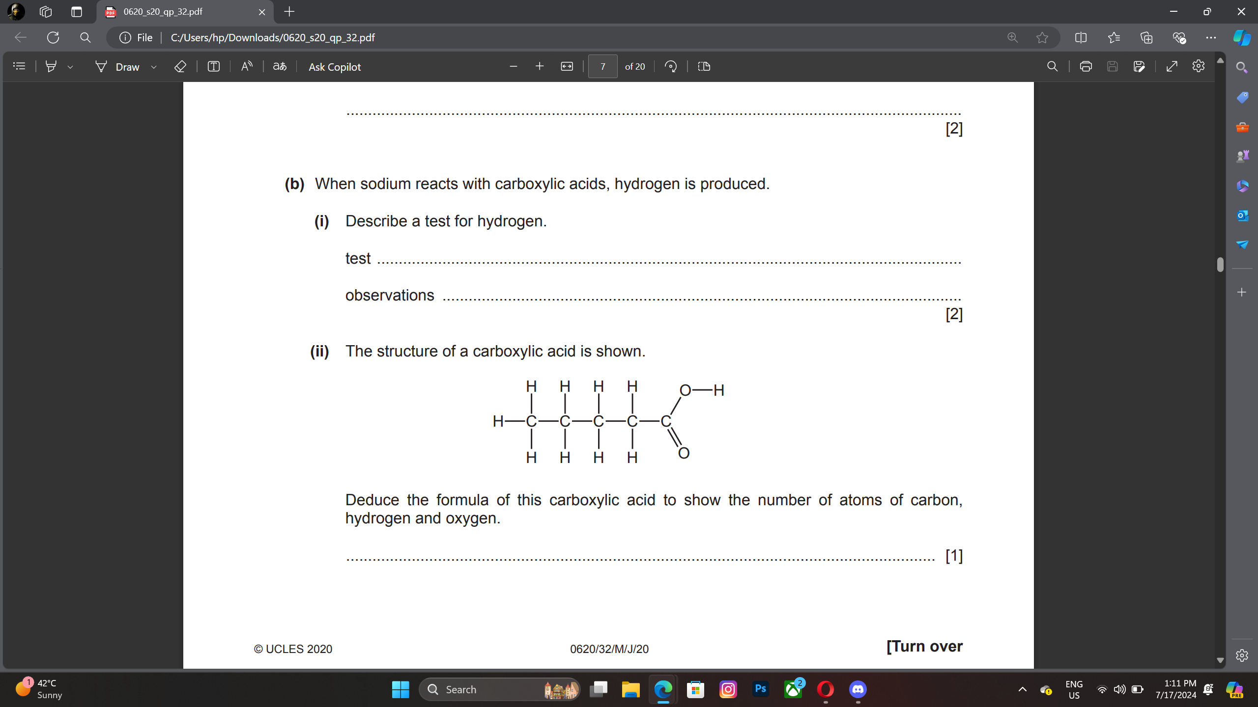 0620_s20_qp_32.pdf 
ⓘ File C:/Users/hp/Downloads/0620_s20_qp_32.pdf 
T A aあ Ask Copilot ← of 20 CD 
_ 
(b) When sodium reacts with carboxylic acids, hydrogen is produced. 
(i) Describe a test for hydrogen. 
test_ 
observations_ 
[2] 
(ii) The structure of a carboxylic acid is shown. 
Deduce the formula of this carboxylic acid to show the number of atoms of carbon, 
hydrogen and oxygen. 
_[1] 
© UCLES 2020 0620/32/M/J/20 [Turn over 
2°C 
Sunny Search