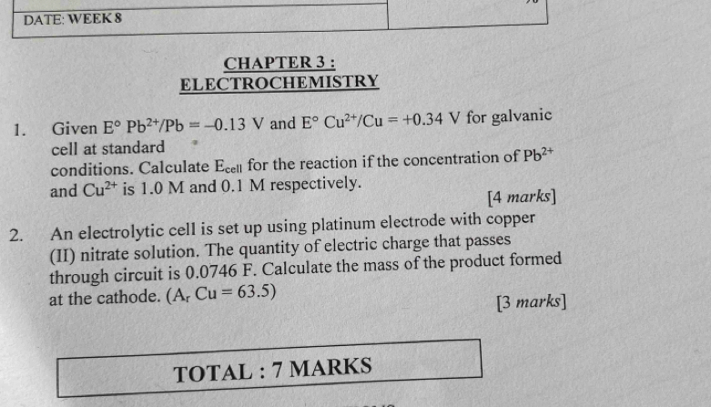 DATE: WEEK 8 
CHAPTER 3 : 
ELECTROCHEMISTRY 
1. Given E°Pb^(2+)/Pb=-0.13V and E°Cu^(2+)/Cu=+0.34V for galvanic 
cell at standard 
conditions. Calculate E_cell for the reaction if the concentration of Pb^(2+)
and Cu^(2+) is 1.0 M and 0.1 M respectively. 
[4 marks] 
2. An electrolytic cell is set up using platinum electrode with copper 
(II) nitrate solution. The quantity of electric charge that passes 
through circuit is 0,0746 F. Calculate the mass of the product formed 
at the cathode. (A_rCu=63.5)
[3 marks] 
TOTAL : 7 MARKS