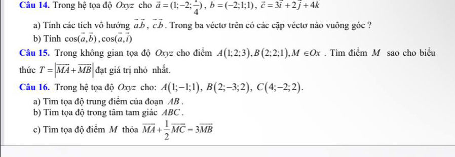 Trong hệ tọa độ Oxyz cho vector a=(1;-2; 1/4 ), b=(-2;1;1), vector c=3overline i+2overline j+4k
a) Tính các tích vô hướng vector avector b, vector cvector b. Trong ba véctơ trên có các cặp véctơ nào vuông góc ? 
b) Tính cos (vector a,vector b), cos (vector a,vector i)
Câu 15. Trong không gian tọa độ Oxyz cho điểm A(1;2;3), B(2;2;1), M∈ Ox. Tìm điểm M sao cho biểu 
thức T=|overline MA+overline MB| đạt giá trị nhỏ nhất. 
Câu 16. Trong hệ tọa độ Oxyz cho: A(1;-1;1), B(2;-3;2), C(4;-2;2). 
a) Tìm tọa độ trung điểm của đoạn AB. 
b) Tìm tọa độ trong tâm tam giác ABC. 
c) Tìm tọa độ điểm M thỏa overline MA+ 1/2 overline MC=3overline MB