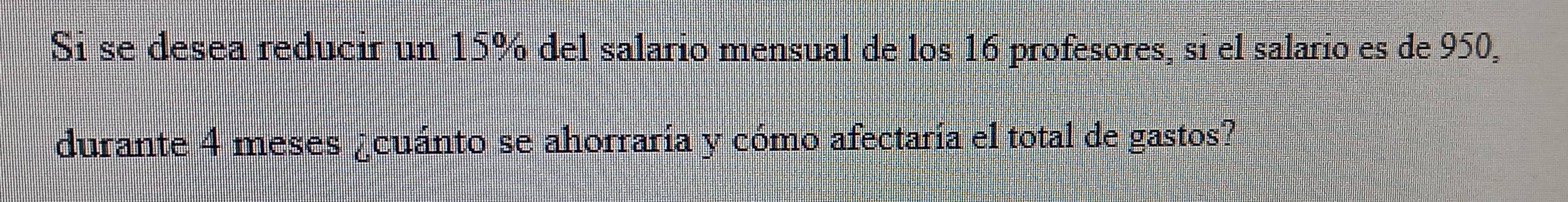 Si se desea reducir un 15% del salario mensual de los 16 profesores, sí el salario es de 950, 
durante 4 meses ¿cuánto se ahorraría y cómo afectaría el total de gastos?