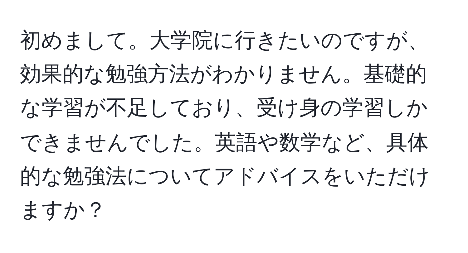 初めまして。大学院に行きたいのですが、効果的な勉強方法がわかりません。基礎的な学習が不足しており、受け身の学習しかできませんでした。英語や数学など、具体的な勉強法についてアドバイスをいただけますか？