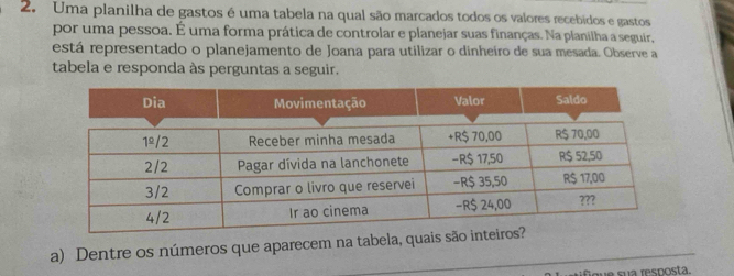 Uma planilha de gastos é uma tabela na qual são marcados todos os valores recebidos e gastos 
por uma pessoa. É uma forma prática de controlar e planejar suas finanças. Na planilha a seguir, 
está representado o planejamento de Joana para utilizar o dinheíro de sua mesada. Observe a 
tabela e responda às perguntas a seguir. 
a) Dentre os números que aparecem na tabela, qua 
fque sua resposta.