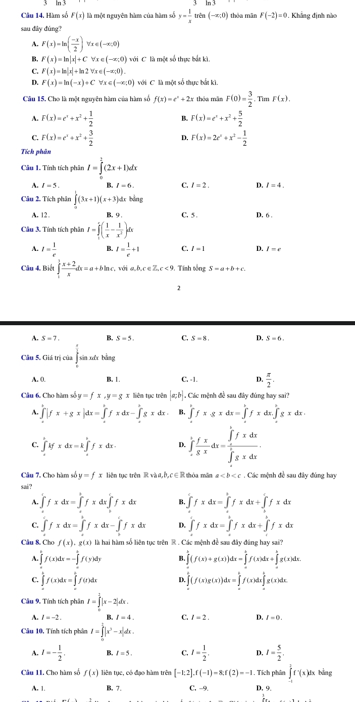 Hàm số F(x) là một nguyên hàm của hàm số y= 1/x  trên (-∈fty ;0) thỏa mãn F(-2)=0. Khẳng định nào
sau đây đúng?
A. F(x)=ln ( (-x)/2 )forall x∈ (-∈fty ;0)
B. F(x)=ln |x|+Cforall x∈ (-∈fty ;0) với C là một số thực bắt kì.
C. F(x)=ln |x|+ln 2forall x∈ (-∈fty ;0).
D. F(x)=ln (-x)+Cforall x∈ (-∈fty ;0) với C là một số thực bắt kì.
Câu 15. Cho là một nguyên hàm của hàm số f(x)=e^x+2x thỏa mãn F(0)= 3/2 . Tìm F(x).
F(x)=e^x+x^2+ 1/2 
F(x)=e^x+x^2+ 5/2 
C. F(x)=e^x+x^2+ 3/2  F(x)=2e^x+x^2- 1/2 
D.
Tích phân
Câu 1. Tính tích phân I=∈tlimits _0^(2(2x+1)dx
A. I=5. B. I=6 C. I=2. D. I=4.
Câu 2. Tích phân ∈tlimits _0^1(3x+1)(x+3) dx bằng
A. 12. B. 9 . C. 5 . D. 6 .
Câu 3. Tính tích phân I=∈tlimits _1^e(frac 1)x- 1/x^2 )dx
A. I= 1/e  B. I= 1/e +1 C. I=1 D. I=e
Câu 4. Biết ∈tlimits _1^(3frac x+2)xdx=a+bln c, voia,b,c∈ Z,c<9</tex> . Tính tổng S = a +b + c.
2
1 S=7 B. S=5. C. S=8. D. S=6.
Câu 5. Giá trị của ∈t sin xdxbe ing
A. 0. B. 1. C. -1. D.  π /2 .
Câu 6. Cho hàm số y=fx,y=gx liên tục trên [a;b]. Các mệnh đề sau đây đúng hay sai?
A. ∈tlimits _a^(b|fx+gx|dx=∈tlimits _a^bfxdx-∈tlimits _a^bgxdx B. ∈tlimits _a^bfx· gxdx=∈tlimits _a^bfxdx.∈tlimits _a^bgxdx.
C. ∈tlimits _a^bkfxdx=k∈tlimits _a^bfxdx.
D. ∈tlimits _x^1frac fx)gxdx=frac (∈tlimits _x)^xfxdx(∈tlimits _x)^1xxdx.
Câu 7. Cho hàm số y=fx liên tục trên R và a,b,c∈R thỏa mãn a. Các mệnh đề sau đây đúng hay
sai?
A. ∈t fxdx=∈tlimits _a^(bfxdx∈tlimits _b^cfxdx B. ∈tlimits _a^cfxdx=∈tlimits _a^bfxdx+∈tlimits _b^cfxdx
C. ∈tlimits _a^cfxdx=∈tlimits _a^bfxdx-∈tlimits _b^cfxdx D. ∈tlimits _a^cfxdx=∈tlimits _a^bfxdx+∈tlimits _c^bfxdx
Câu 8. Cho f(x),g(x) là hai hàm số liên tục trên R . Các mệnh đề sau đây đúng hay sai?
A. ∈tlimits _a^bf(x)dx=-∈tlimits _a^bf(y)dy ∈tlimits ^b)(f(x)+g(x))dx=∈tlimits^bf(x)dx+∈tlimits^bg(x)dx.^bg(x)dx.
B.
C. ∈tlimits _a^(bf(x)dx=∈tlimits _a^bf(t)dx ∈tlimits _a^b(f(x)g(x))dx=∈tlimits _a^bf(x)dx∈tlimits _a^bg(x)dx.
D.
Câu 9. Tính tích phân I=∈tlimits _0^2|x-2|dx.
A. I=-2. B. I=4. C. I=2. D. I=0.
Câu 10. Tính tích phân I=∈tlimits _0^2|x^3)-x|dx.
A. I=- 1/2 . B. I=5. C. I= 1/2 . D. I= 5/2 .
Câu 11. Cho hàm số f(x) liên tục, có đạo hàm trên [-1;2],f(-1)=8;f(2)=-1 Tích phân ∈tlimits _(-1)^2f'(x)dx :bằng
A. 1 B. 7. C. −9. D. 9.