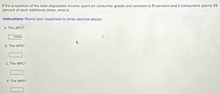 If the proportion of the total disposable income spent on consumer goods and services is 91 percent and if consumers spend 95
percent of each additional dollar, what is 
Instructions: Round your responses to three decimal places. 
a. The APC
1.043
b. The APS? 
c. The MPC? 
d. The MPS?