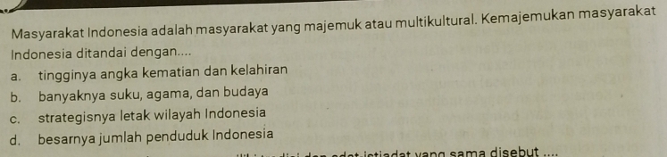 Masyarakat Indonesia adalah masyarakat yang majemuk atau multikultural. Kemajemukan masyarakat
Indonesia ditandai dengan....
a. tingginya angka kematian dan kelahiran
b. banyaknya suku, agama, dan budaya
c. strategisnya letak wilayah Indonesia
d. besarnya jumlah penduduk Indonesia
sia a t ạng sama disebut .