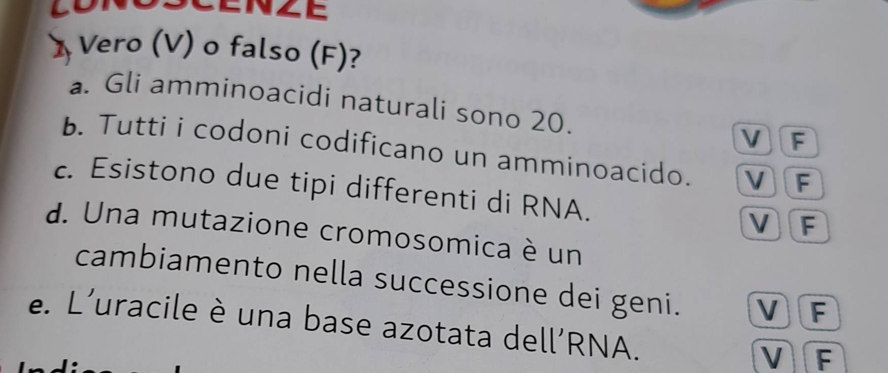 Lo ENZE
Vero (V) o falso (F)?
a. Gli amminoacidi naturali sono 20. F
V
b. Tutti i codoni codificano un amminoacido. V F
c. Esistono due tipi differenti di RNA.
V 1 F
d. Una mutazione cromosomica è un
cambiamento nella successione dei geni.
V 1 F
e. L'uracile è una base azotata dell’RNA.
V F