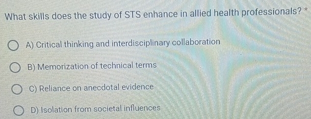 What skills does the study of STS enhance in allied health professionals? *
A) Critical thinking and interdisciplinary collaboration
B) Memorization of technical terms
C) Reliance on anecdotal evidence
D) Isolation from societal influences