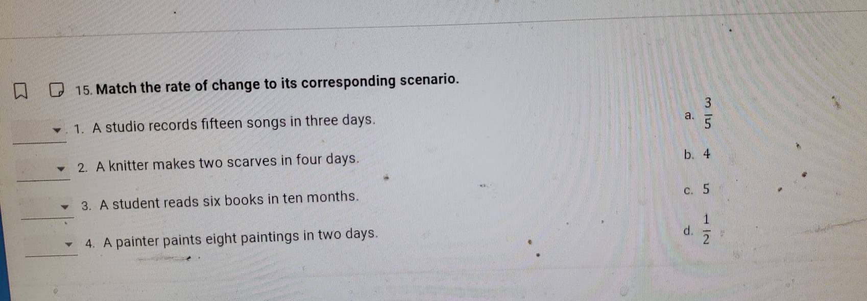Match the rate of change to its corresponding scenario.
1. A studio records fifteen songs in three days.
a.  3/5 
_
2. A knitter makes two scarves in four days.
b. 4
_
_
3. A student reads six books in ten months.
c. 5
_
4. A painter paints eight paintings in two days.
d.  1/2 