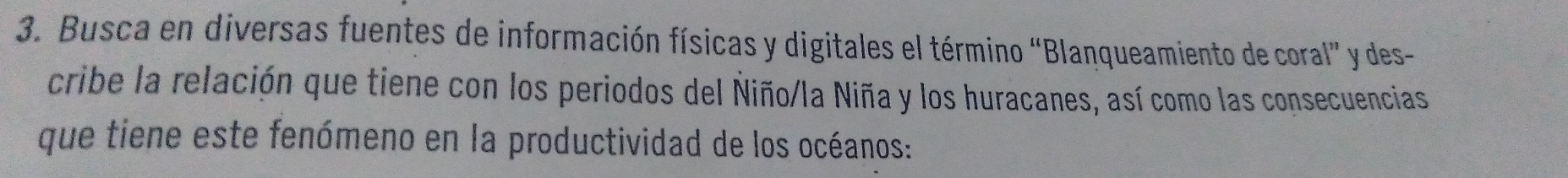 Busca en diversas fuentes de información físicas y digitales el término “Blanqueamiento de coral” y des- 
cribe la relación que tiene con los periodos del Ñiño/la Niña y los huracanes, así como las consecuencias 
que tiene este fenómeno en la productividad de los océanos: