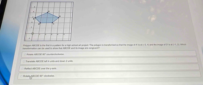 (-2,4) and the image D' is at (-1,2)
transformation can be used to show that ABCDE and its image are congruent? . Which
Rotate ABCDE 90° counterclockwise.
Translate ABCDE left 4 units and down 2 units.
Reflect ABCDE over the y-axis.
Rotate ABCDE90° clockwise.
