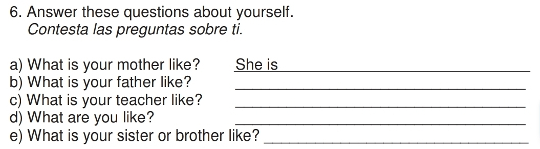 Answer these questions about yourself. 
Contesta las preguntas sobre ti. 
a) What is your mother like? She is_ 
b) What is your father like?_ 
c) What is your teacher like?_ 
d) What are you like?_ 
e) What is your sister or brother like?_