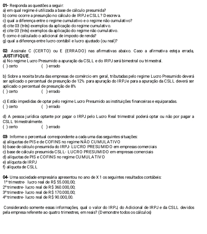 01- Responda as questões a segui r:
a) em qual regime é utilizada a base de cálculo presumida?
b) como ocorre a presunção no cálculo de IRPJ e CSLL ? D escreva
c) quala diferença entre o regime cumulativo e o regime não cumulativo?
d) cite 03 (três) exemplos da aplicação do regime cumulativo.
e) cite 03 (três) exemplos da aplicação do regime não cumulativo.
f) como é calculado o adicional de imposto de renda?
g) qual a diferença entre lucro contábil e lucro ajustado (ou real )?
02- Assinale C (CERTO) ou E (ERRADO) nas afirmativas abaixo. Caso a afirmativa esteja errada,
JU ST IFIQ U E
a) No regime Lucro Presumido a apuração da CSLL e do IRPJ será bimestral ou trimestral.
 ) certo ( ) errado
b) Sobre a receita bruta das empresas de comércio em geral, tributadas pelo regime Lucro Presumido deverá
ser aplicado o percentual de presunção de 12% para apuração do IRPJe para a apuração da CSLL deverá ser
aplicado o percentual de presunção de 8%
 ) certo ( ) errado
c) Estão impedidas de optar pelo regime Lucro Presumido as instituições financeiras e equiparadas.
( ) certo ( ) errado
d) A pessoa jurídica optante por pagar o IRPJ pelo Lucro Real trimestral poderá optar ou não por pagar a
CSL L tri mestr almente.
)certo  ) errado
03- Informe o percentual correspondente a cada uma das seguintes situações:
a) alíquotas de PIS e de COFINS no regime NÃO CUMULATIVO
b) base de cálculo presumida do IRPJ LU CRO PRESU MID O em empresas comerciais
c) base de cálculo presumida CSLL- LUCRO PRESUMIDO em empresas comerciais
d) alíquotas de PIS e CO FIN S no regime CUMUL A TIV O
e) alí quota de I R PJ
f) alíquota de C SL L
04 - Uma sociedade empresária apresentou no ano de X 1 os seguintes resultados contábeis:
1° trimestre- lucro real de R$ 55.000,00;
2° trimestre- lucro real de R$ 360.000,00;
3° trimestre- lucão real de R$ 170.000.00;
4° trimestre- lucro real de R$ 90.000,00.
Considerando somente essas informações qual o valor do IRPJ, do Adicional de IRPJ e da CSLL devidos
pela empresa referente ao quatro trimestres, em reais? (D emonstre todos os cálculos)